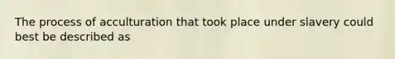 The process of acculturation that took place under slavery could best be described as