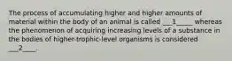 The process of accumulating higher and higher amounts of material within the body of an animal is called ___1_____ whereas the phenomenon of acquiring increasing levels of a substance in the bodies of higher-trophic-level organisms is considered ___2____.