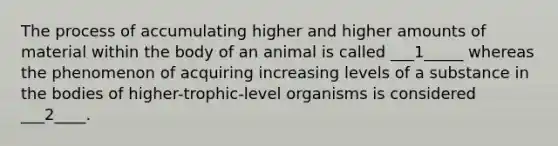 The process of accumulating higher and higher amounts of material within the body of an animal is called ___1_____ whereas the phenomenon of acquiring increasing levels of a substance in the bodies of higher-trophic-level organisms is considered ___2____.