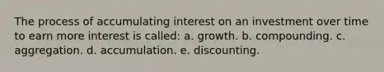 The process of accumulating interest on an investment over time to earn more interest is called: a. growth. b. compounding. c. aggregation. d. accumulation. e. discounting.