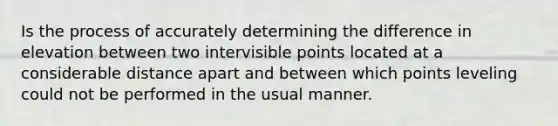 Is the process of accurately determining the difference in elevation between two intervisible points located at a considerable distance apart and between which points leveling could not be performed in the usual manner.