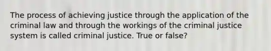 The process of achieving justice through the application of the criminal law and through the workings of the criminal justice system is called criminal justice. True or false?