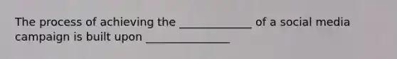 The process of achieving the _____________ of a social media campaign is built upon _______________