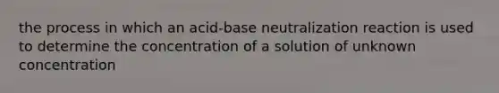 the process in which an acid-base neutralization reaction is used to determine the concentration of a solution of unknown concentration