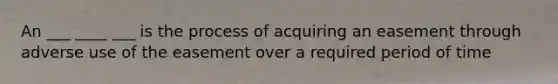 An ___ ____ ___ is the process of acquiring an easement through adverse use of the easement over a required period of time