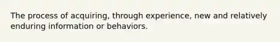 The process of acquiring, through experience, new and relatively enduring information or behaviors.