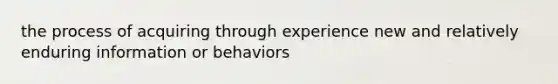 the process of acquiring through experience new and relatively enduring information or behaviors