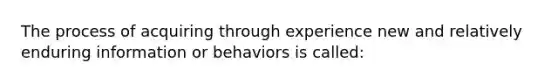 The process of acquiring through experience new and relatively enduring information or behaviors is called: