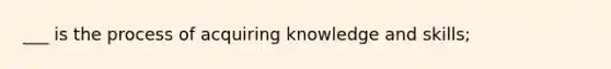 ___ is the process of acquiring knowledge and skills;