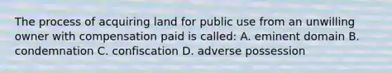 The process of acquiring land for public use from an unwilling owner with compensation paid is called: A. eminent domain B. condemnation C. confiscation D. adverse possession