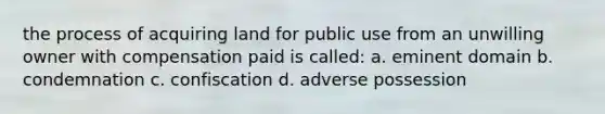 the process of acquiring land for public use from an unwilling owner with compensation paid is called: a. eminent domain b. condemnation c. confiscation d. adverse possession