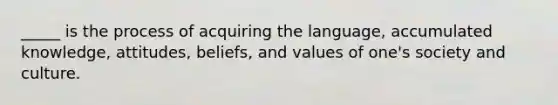 _____ is the process of acquiring the language, accumulated knowledge, attitudes, beliefs, and values of one's society and culture.