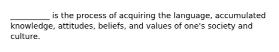 __________ is the process of acquiring the language, accumulated knowledge, attitudes, beliefs, and values of one's society and culture.