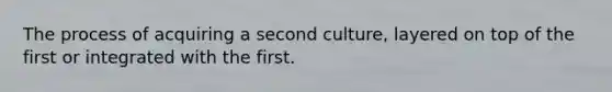 The process of acquiring a second culture, layered on top of the first or integrated with the first.