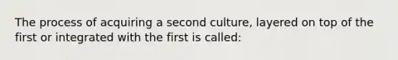 The process of acquiring a second culture, layered on top of the first or integrated with the first is called: