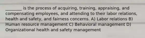 ________ is the process of acquiring, training, appraising, and compensating employees, and attending to their labor relations, health and safety, and fairness concerns. A) Labor relations B) Human resource management C) Behavioral management D) Organizational health and safety management