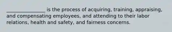 ________________ is the process of acquiring, training, appraising, and compensating employees, and attending to their labor relations, health and safety, and fairness concerns.