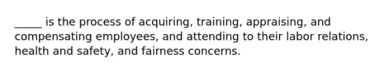 _____ is the process of acquiring, training, appraising, and compensating employees, and attending to their labor relations, health and safety, and fairness concerns.