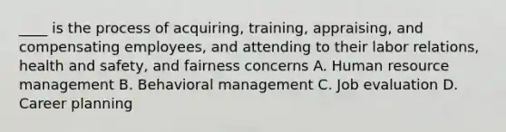 ____ is the process of acquiring, training, appraising, and compensating employees, and attending to their labor relations, health and safety, and fairness concerns A. Human resource management B. Behavioral management C. Job evaluation D. Career planning