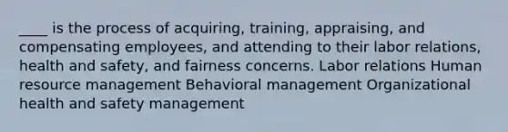 ____ is the process of acquiring, training, appraising, and <a href='https://www.questionai.com/knowledge/kNI7hN72kz-compensating-employees' class='anchor-knowledge'>compensating employees</a>, and attending to their labor relations, <a href='https://www.questionai.com/knowledge/k7fhfu1cFw-health-and-safety' class='anchor-knowledge'>health and safety</a>, and fairness concerns. Labor relations Human <a href='https://www.questionai.com/knowledge/k2xTijDAd4-resource-management' class='anchor-knowledge'>resource management</a> Behavioral management Organizational health and safety management