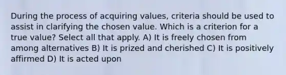 During the process of acquiring values, criteria should be used to assist in clarifying the chosen value. Which is a criterion for a true value? Select all that apply. A) It is freely chosen from among alternatives B) It is prized and cherished C) It is positively affirmed D) It is acted upon