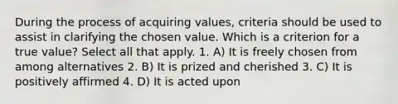 During the process of acquiring values, criteria should be used to assist in clarifying the chosen value. Which is a criterion for a true value? Select all that apply. 1. A) It is freely chosen from among alternatives 2. B) It is prized and cherished 3. C) It is positively affirmed 4. D) It is acted upon