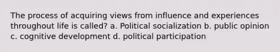 The process of acquiring views from influence and experiences throughout life is called? a. Political socialization b. public opinion c. cognitive development d. political participation