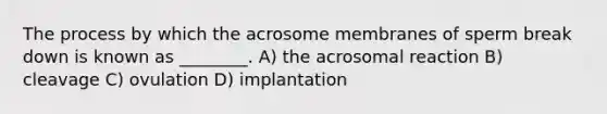 The process by which the acrosome membranes of sperm break down is known as ________. A) the acrosomal reaction B) cleavage C) ovulation D) implantation