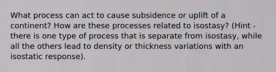 What process can act to cause subsidence or uplift of a continent? How are these processes related to isostasy? (Hint - there is one type of process that is separate from isostasy, while all the others lead to density or thickness variations with an isostatic response).