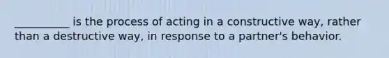 __________ is the process of acting in a constructive way, rather than a destructive way, in response to a partner's behavior.