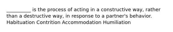 __________ is the process of acting in a constructive way, rather than a destructive way, in response to a partner's behavior. Habituation Contrition Accommodation Humiliation