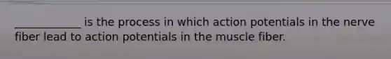 ____________ is the process in which action potentials in the nerve fiber lead to action potentials in the muscle fiber.