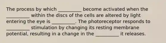 The process by which __________ become activated when the __________ within the discs of the cells are altered by light entering the eye is __________. The photoreceptor responds to __________ stimulation by changing its resting membrane potential, resulting in a change in the __________ it releases.