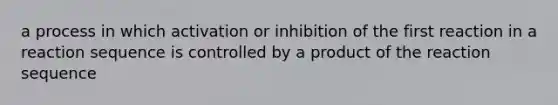 a process in which activation or inhibition of the first reaction in a reaction sequence is controlled by a product of the reaction sequence