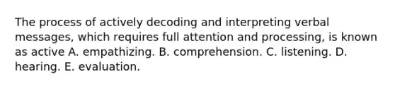 The process of actively decoding and interpreting verbal messages, which requires full attention and processing, is known as active A. empathizing. B. comprehension. C. listening. D. hearing. E. evaluation.