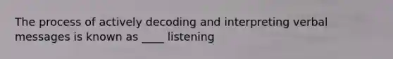 The process of actively decoding and interpreting verbal messages is known as ____ listening