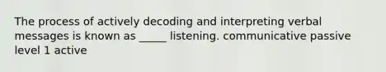 The process of actively decoding and interpreting verbal messages is known as _____ listening. communicative passive level 1 active