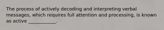 The process of actively decoding and interpreting verbal messages, which requires full attention and processing, is known as active ____________.