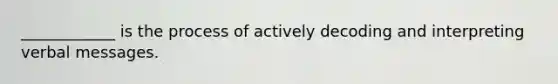 ____________ is the process of actively decoding and interpreting verbal messages.