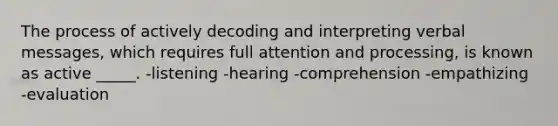 The process of actively decoding and interpreting verbal messages, which requires full attention and processing, is known as active _____. -listening -hearing -comprehension -empathizing -evaluation