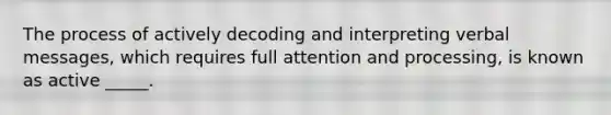 The process of actively decoding and interpreting verbal messages, which requires full attention and processing, is known as active _____.