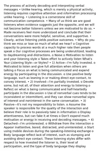 The process of actively decoding and interpreting verbal messages • Unlike hearing, which is merely a physical activity, listening requires cognitive attention and information processing unlike hearing. • Listening is a cornerstone skill of communication competence. • Many of us think we are good listeners when evidence suggests just the opposite, and we will not become better listeners unless we are motivated to do so. • Made receivers feel more understood and conclude that their conversations were more helpful, sensitive, and supportive. • Clearly, active listening yields positive outcomes. • Why do you think we miss or lose so much of what we hear? o Cognitive capacity to process words at a much higher rate then people speak o Our cognitive processes are being underutilized, leading to daydreaming and distractions. o Noise o Motivation to listen and your listening style o Takes effort to actively listen What's Your Listening Style—or Styles? • 1) Active—I'm fully invested. o Motivated to listen and give full attention when others are talking o Focus on what is being communicated and expend energy by participating in the discussion. o Use positive body language, such as leaning in or making direct eye contact, to convey interest. • 2) Involved—I'm partially invested. o Devote some, but not all, of their attention and energy to listening o Reflect on what is being communicated and half-heartedly participate in the discussion o Use of nonverbal cues tends to be inconsistent or intermittent, and they can show nonverbal signs of interest and noninterest in the same conversation. • 3) Passive—It's not my responsibility to listen. o Assume the speaker is responsible for the quality of the interaction and believe their role is to passively take in information o Display attentiveness, but can fake it at times o Don't expend much motivation or energy in receiving and decoding messages. • 4) Detached—I'm uninterested. o Withdraw from the interaction o Appear inattentive, bored, distracted, and uninterested. o Start using mobile devices during the speaking-listening exchange o Body language reflect lack of interest, such as slumping and avoiding direct eye contact. These listening styles differ with respect to how invested the listener is, their level of participation, and the type of body language they display.