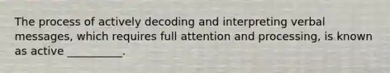 The process of actively decoding and interpreting verbal messages, which requires full attention and processing, is known as active __________.