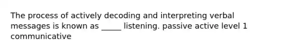 The process of actively decoding and interpreting verbal messages is known as _____ listening. passive active level 1 communicative