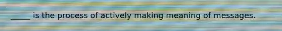 _____ is the process of actively making meaning of messages.