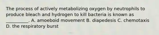 The process of actively metabolizing oxygen by neutrophils to produce bleach and hydrogen to kill bacteria is known as __________. A. amoeboid movement B. diapedesis C. chemotaxis D. the respiratory burst