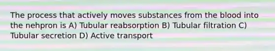 The process that actively moves substances from the blood into the nehpron is A) Tubular reabsorption B) Tubular filtration C) Tubular secretion D) Active transport