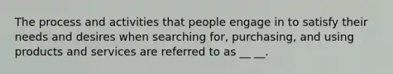 The process and activities that people engage in to satisfy their needs and desires when searching for, purchasing, and using products and services are referred to as __ __.