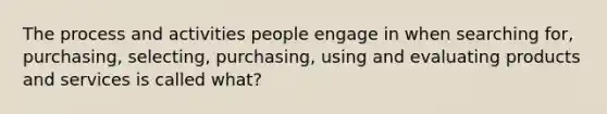 The process and activities people engage in when searching for, purchasing, selecting, purchasing, using and evaluating products and services is called what?