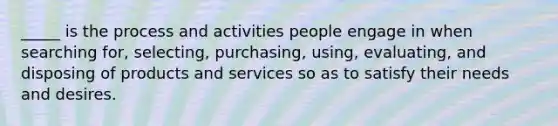 _____ is the process and activities people engage in when searching for, selecting, purchasing, using, evaluating, and disposing of products and services so as to satisfy their needs and desires.